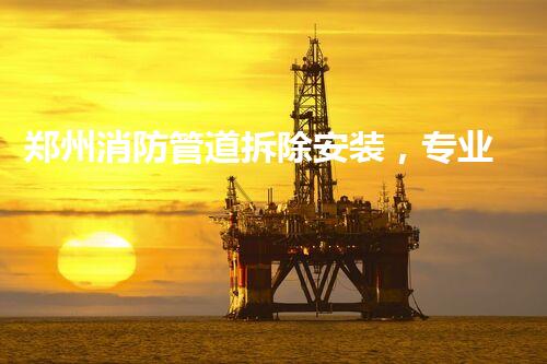 郑州消防管道拆除安装，专业高效，安全无忧
