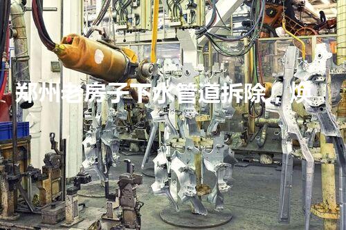 郑州老房子下水管道拆除，焕重生活质量新篇章